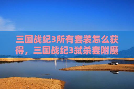 三国战纪3所有套装怎么获得，三国战纪3弑杀套附魔攻略全解析