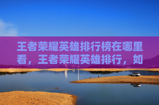 王者荣耀英雄排行榜在哪里看，王者荣耀英雄排行，如何选择适合自己的英雄？