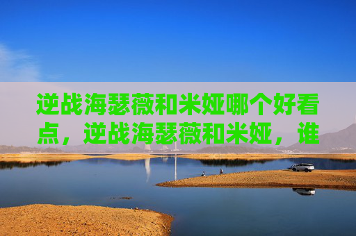 逆战海瑟薇和米娅哪个好看点，逆战海瑟薇和米娅，谁更胜一筹？