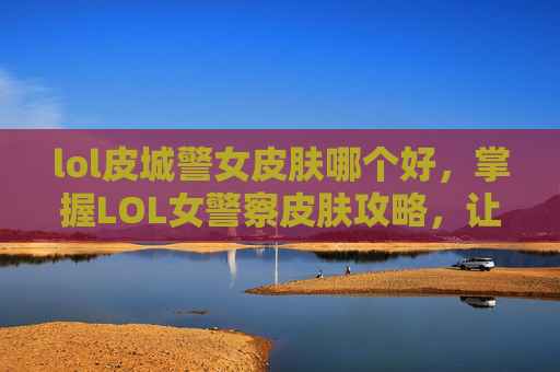lol皮城警女皮肤哪个好，掌握LOL女警察皮肤攻略，让你的角色更加独特！