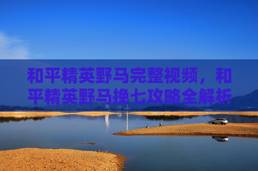 和平精英野马完整视频，和平精英野马挽七攻略全解析，让你成为战场上的王者！