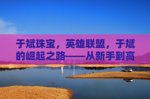 于斌珠宝，英雄联盟，于斌的崛起之路——从新手到高手的成长攻略