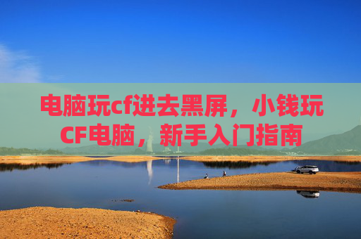 电脑玩cf进去黑屏，小钱玩CF电脑，新手入门指南
