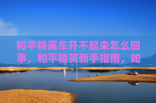 和平精英车开不起来怎么回事，和平精英新手指南，如何驾驭你的载具，畅游游戏世界