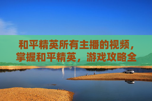 和平精英所有主播的视频，掌握和平精英，游戏攻略全解析