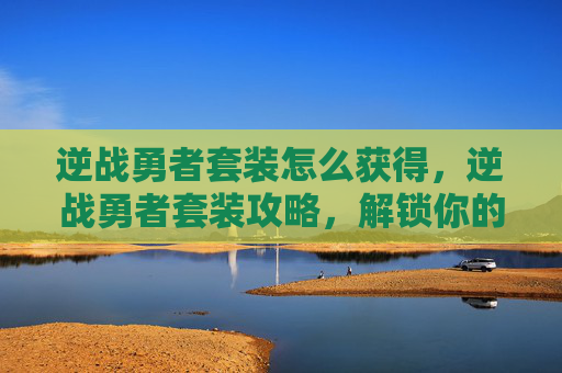 逆战勇者套装怎么获得，逆战勇者套装攻略，解锁你的终极战斗力量