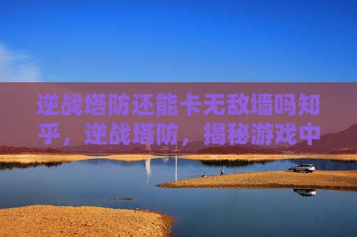 逆战塔防还能卡无敌墙吗知乎，逆战塔防，揭秘游戏中的无敌墙机制与卡墙技巧