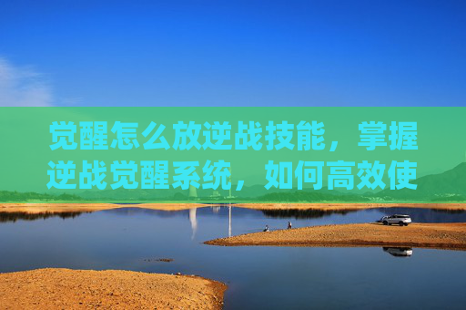 觉醒怎么放逆战技能，掌握逆战觉醒系统，如何高效使用技能与装备