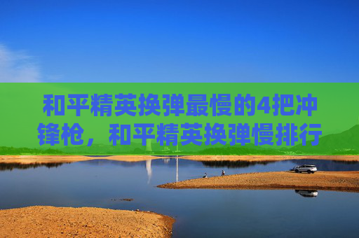 和平精英换弹最慢的4把冲锋枪，和平精英换弹慢排行攻略