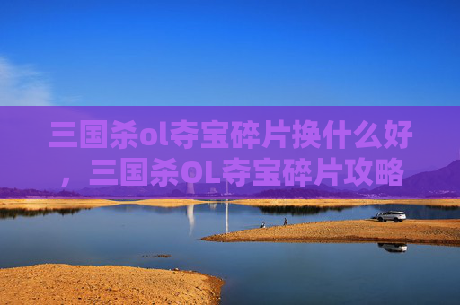 三国杀ol夺宝碎片换什么好，三国杀OL夺宝碎片攻略，如何高效兑换珍稀奖励？