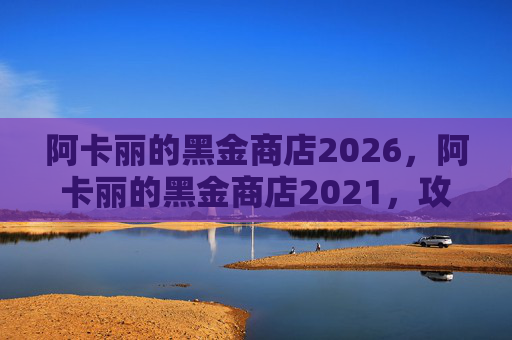 阿卡丽的黑金商店2026,阿卡丽的黑金商店2021,攻略全解析 阿卡丽的黑金商店2026,阿卡丽的黑金商店2021,攻略全解析
