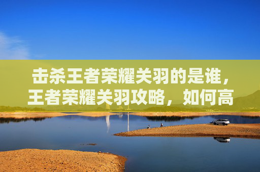 击杀王者荣耀关羽的是谁，王者荣耀关羽攻略，如何高效击杀关羽