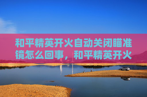 和平精英开火自动关闭瞄准镜怎么回事，和平精英开火自动怎么关闭？掌握这些技巧，让你成为战场上的高手！