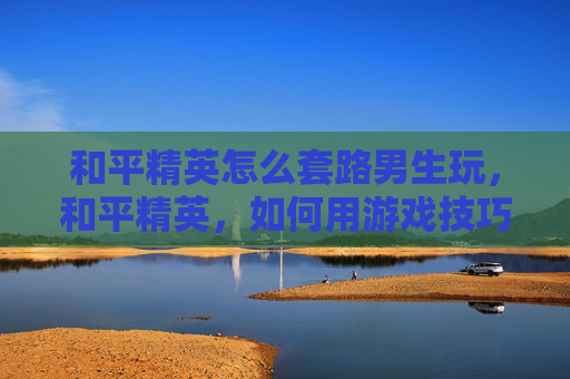 和平精英怎么套路男生玩，和平精英，如何用游戏技巧吸引男生的注意