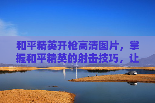 和平精英开枪高清图片，掌握和平精英的射击技巧，让你在战场上更加从容不迫