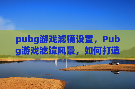pubg游戏滤镜设置，Pubg游戏滤镜风景，如何打造你的虚拟世界