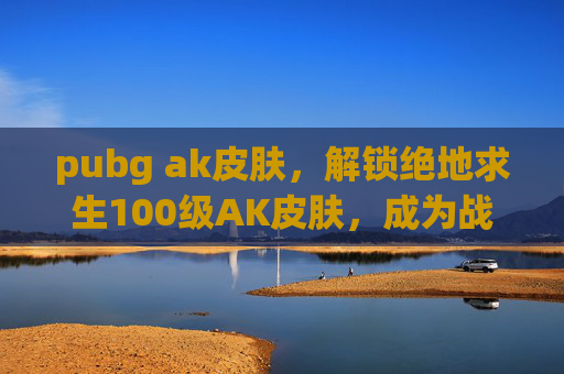 pubg ak皮肤，解锁绝地求生100级AK皮肤，成为战场上的传奇