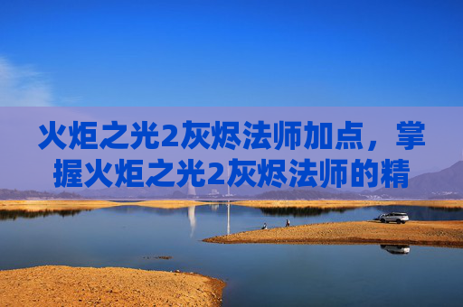 火炬之光2灰烬法师加点，掌握火炬之光2灰烬法师的精髓，全面攻略