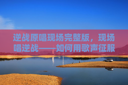 逆战原唱现场完整版，现场唱逆战——如何用歌声征服观众的心