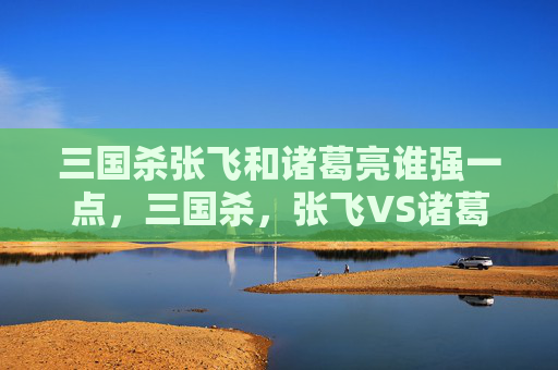 三国杀张飞和诸葛亮谁强一点，三国杀，张飞VS诸葛亮——谁才是你真正的对手？