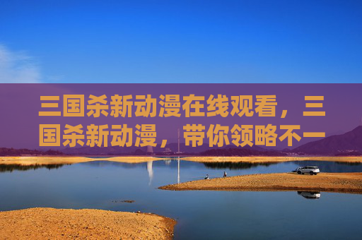 三国杀新动漫在线观看，三国杀新动漫，带你领略不一样的历史与策略