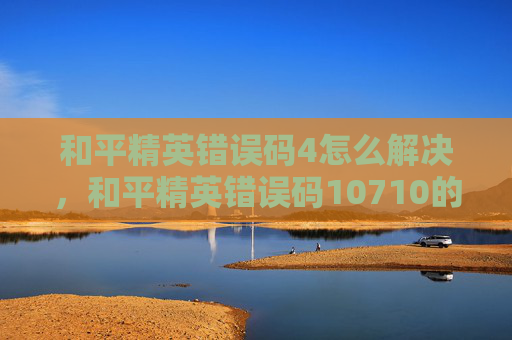 和平精英错误码4怎么解决，和平精英错误码10710的全面攻略