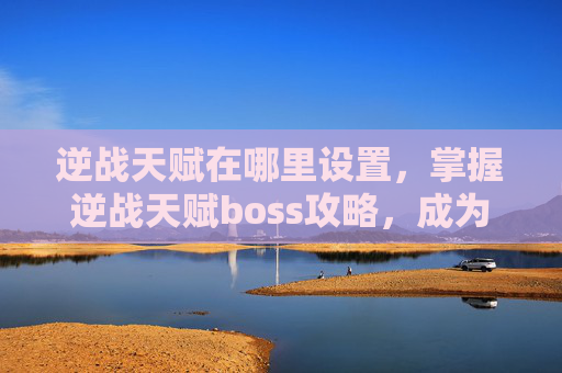 逆战天赋在哪里设置，掌握逆战天赋boss攻略，成为战场中的终极战士！