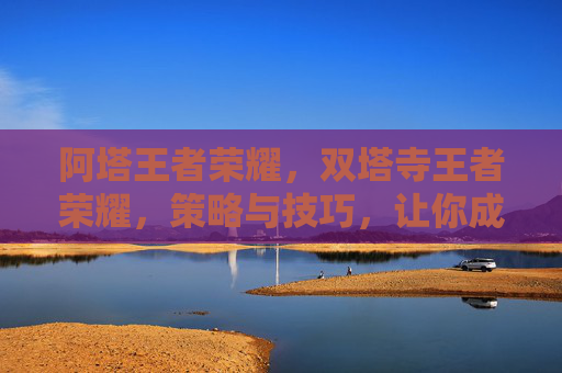 阿塔王者荣耀，双塔寺王者荣耀，策略与技巧，让你成为峡谷中的不败传说
