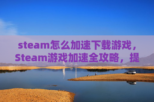 steam怎么加速下载游戏，Steam游戏加速全攻略，提升游戏体验，畅玩无阻