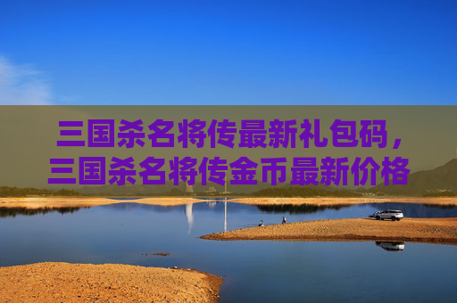 三国杀名将传最新礼包码，三国杀名将传金币最新价格攻略