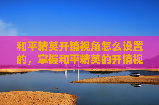 和平精英开镜视角怎么设置的，掌握和平精英的开镜视角设置，让你成为战场上的狙击之王！