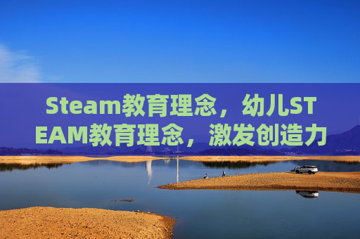 Steam教育理念，幼儿STEAM教育理念，激发创造力与实践能力