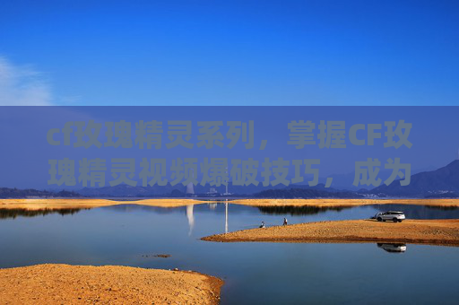 cf玫瑰精灵系列，掌握CF玫瑰精灵视频爆破技巧，成为游戏中的狙击高手