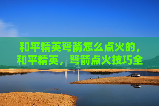 和平精英弩箭怎么点火的，和平精英，弩箭点火技巧全解析