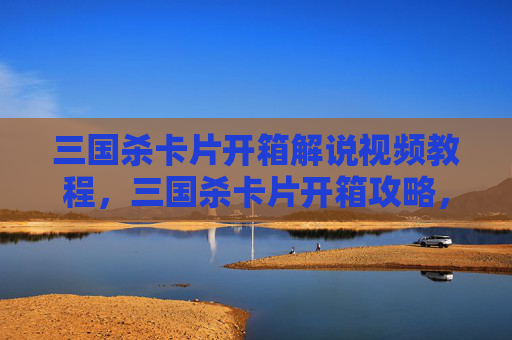 三国杀卡片开箱解说视频教程，三国杀卡片开箱攻略，新手必看，让你轻松成为卡牌大师！