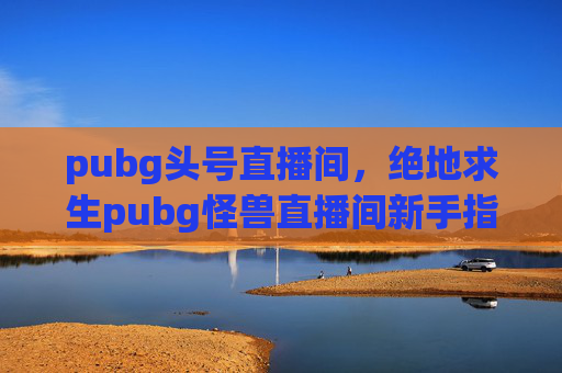 pubg头号直播间，绝地求生pubg怪兽直播间新手指南，如何成为直播高手