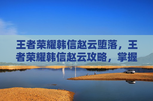王者荣耀韩信赵云堕落，王者荣耀韩信赵云攻略，掌握技巧，成为战场上的王者