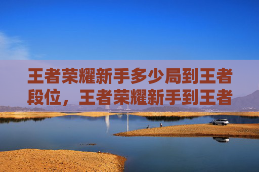 王者荣耀新手多少局到王者段位，王者荣耀新手到王者的攻略文章