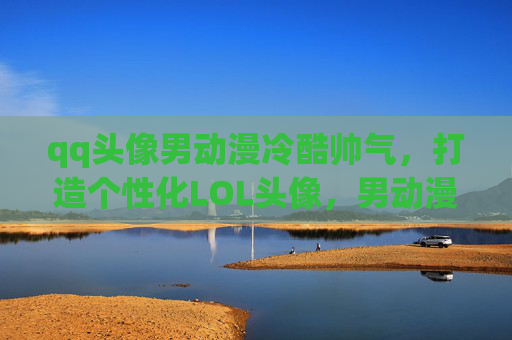 qq头像男动漫冷酷帅气，打造个性化LOL头像，男动漫角色的完美选择