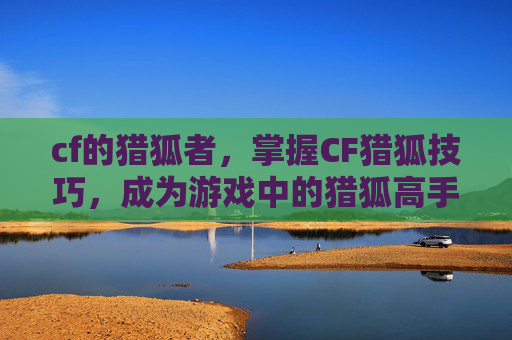 cf的猎狐者，掌握CF猎狐技巧，成为游戏中的猎狐高手！