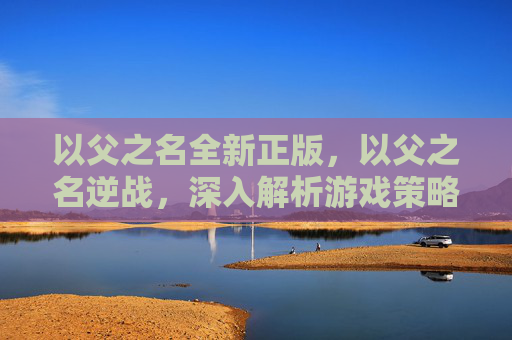 以父之名全新正版，以父之名逆战，深入解析游戏策略与技巧