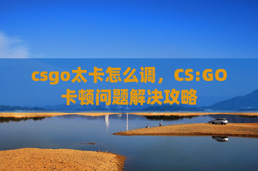 csgo太卡怎么调，CS:GO卡顿问题解决攻略