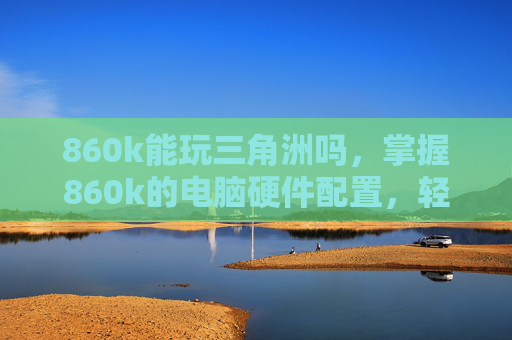 860k能玩三角洲吗，掌握860k的电脑硬件配置，轻松畅玩英雄联盟