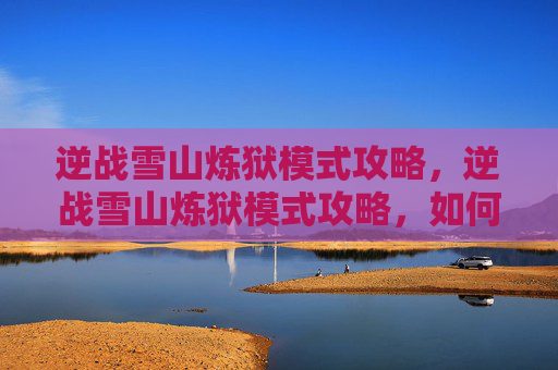 逆战雪山炼狱模式攻略，逆战雪山炼狱模式攻略，如何成为最后的幸存者
