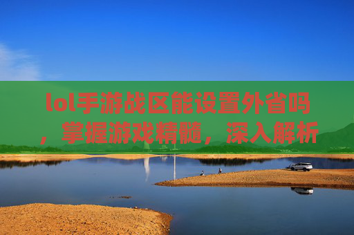 lol手游战区能设置外省吗，掌握游戏精髓，深入解析英雄联盟手游战区系统