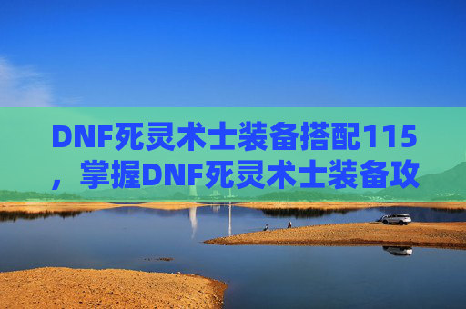 DNF死灵术士装备搭配115，掌握DNF死灵术士装备攻略，打造最强战斗阵容！
