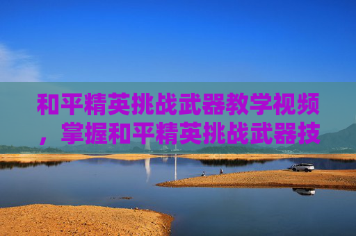 和平精英挑战武器教学视频，掌握和平精英挑战武器技巧，成为高手玩家