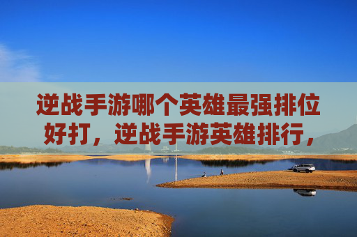 逆战手游哪个英雄最强排位好打，逆战手游英雄排行，最强角色大揭秘