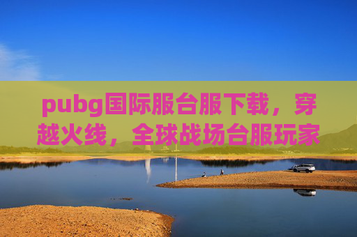 pubg国际服台服下载，穿越火线，全球战场台服玩家的终极指南，如何顺利过渡至国际服