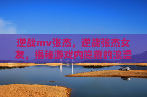 逆战mv张杰，逆战张杰女友，揭秘游戏内隐藏的浪漫关系